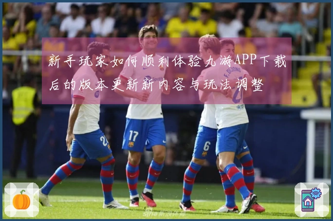 新手玩家如何顺利体验九游APP下载后的版本更新新内容与玩法调整