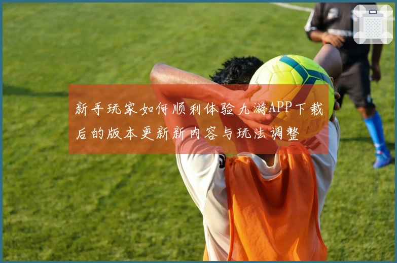 新手玩家如何顺利体验九游APP下载后的版本更新新内容与玩法调整